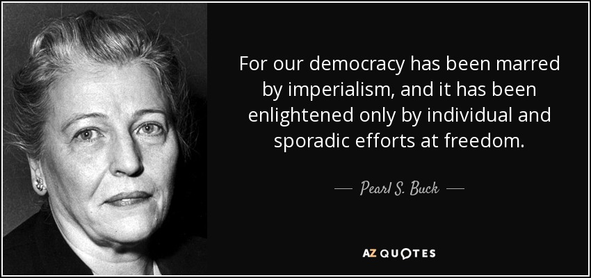 For our democracy has been marred by imperialism, and it has been enlightened only by individual and sporadic efforts at freedom. - Pearl S. Buck
