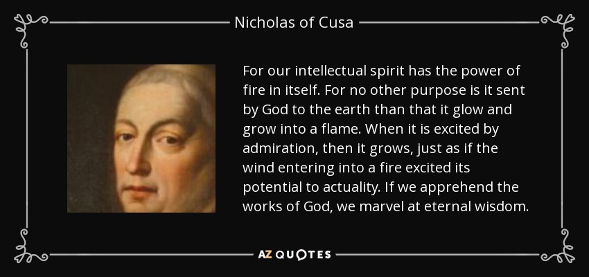For our intellectual spirit has the power of fire in itself. For no other purpose is it sent by God to the earth than that it glow and grow into a flame. When it is excited by admiration, then it grows, just as if the wind entering into a fire excited its potential to actuality. If we apprehend the works of God, we marvel at eternal wisdom. - Nicholas of Cusa