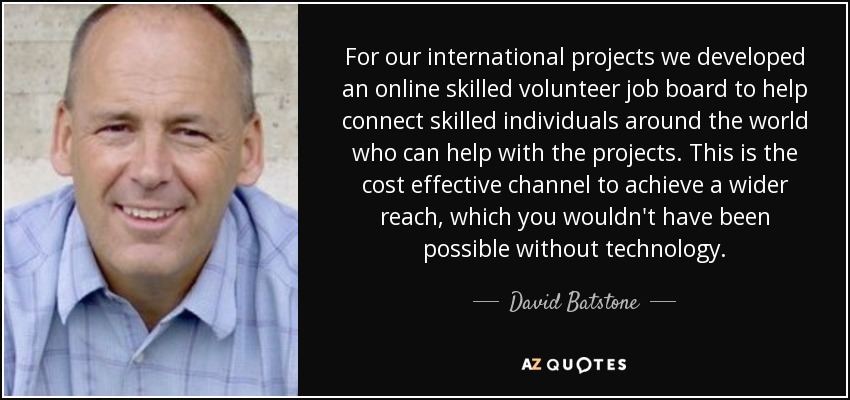 For our international projects we developed an online skilled volunteer job board to help connect skilled individuals around the world who can help with the projects. This is the cost effective channel to achieve a wider reach, which you wouldn't have been possible without technology. - David Batstone