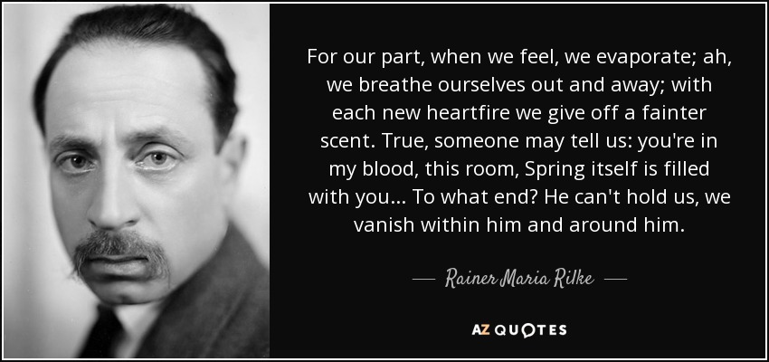 For our part, when we feel, we evaporate; ah, we breathe ourselves out and away; with each new heartfire we give off a fainter scent. True, someone may tell us: you're in my blood, this room, Spring itself is filled with you . . . To what end? He can't hold us, we vanish within him and around him. - Rainer Maria Rilke