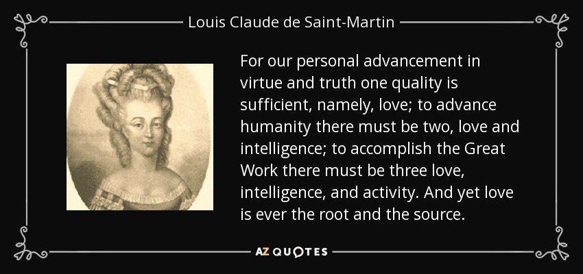 For our personal advancement in virtue and truth one quality is sufficient, namely, love; to advance humanity there must be two, love and intelligence; to accomplish the Great Work there must be three love, intelligence, and activity. And yet love is ever the root and the source. - Louis Claude de Saint-Martin