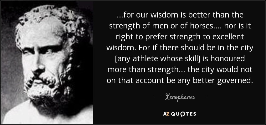 ...for our wisdom is better than the strength of men or of horses. ... nor is it right to prefer strength to excellent wisdom. For if there should be in the city [any athlete whose skill] is honoured more than strength ... the city would not on that account be any better governed. - Xenophanes