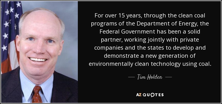 For over 15 years, through the clean coal programs of the Department of Energy, the Federal Government has been a solid partner, working jointly with private companies and the states to develop and demonstrate a new generation of environmentally clean technology using coal. - Tim Holden