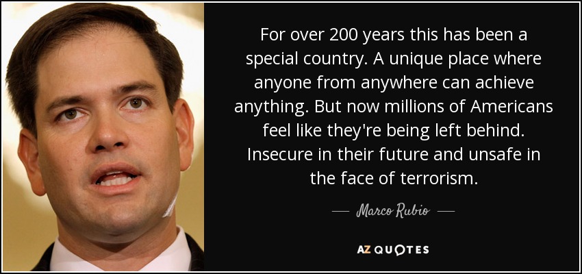For over 200 years this has been a special country. A unique place where anyone from anywhere can achieve anything. But now millions of Americans feel like they're being left behind. Insecure in their future and unsafe in the face of terrorism. - Marco Rubio
