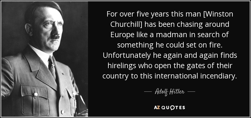 For over five years this man [Winston Churchill] has been chasing around Europe like a madman in search of something he could set on fire. Unfortunately he again and again finds hirelings who open the gates of their country to this international incendiary. - Adolf Hitler