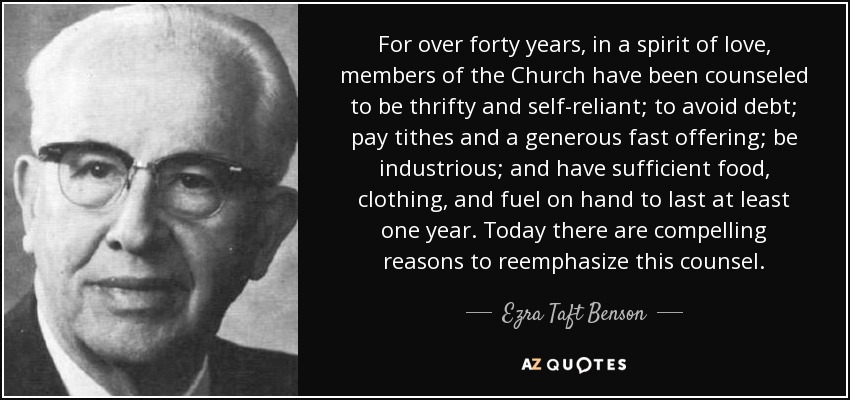 For over forty years, in a spirit of love, members of the Church have been counseled to be thrifty and self-reliant; to avoid debt; pay tithes and a generous fast offering; be industrious; and have sufficient food, clothing, and fuel on hand to last at least one year. Today there are compelling reasons to reemphasize this counsel. - Ezra Taft Benson