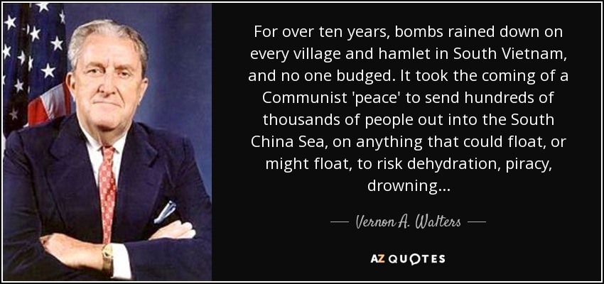 For over ten years, bombs rained down on every village and hamlet in South Vietnam, and no one budged. It took the coming of a Communist 'peace' to send hundreds of thousands of people out into the South China Sea, on anything that could float, or might float, to risk dehydration, piracy, drowning . . . - Vernon A. Walters