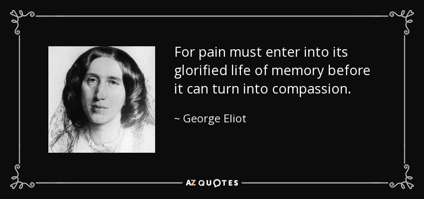 For pain must enter into its glorified life of memory before it can turn into compassion. - George Eliot