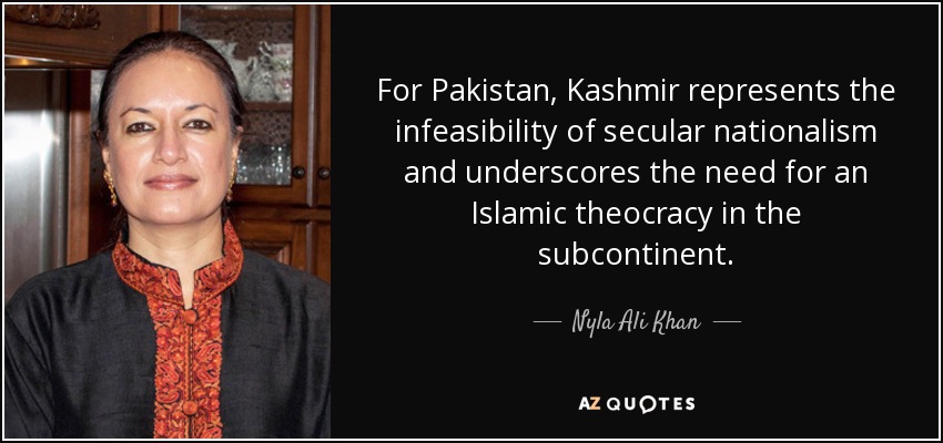 For Pakistan, Kashmir represents the infeasibility of secular nationalism and underscores the need for an Islamic theocracy in the subcontinent. - Nyla Ali Khan