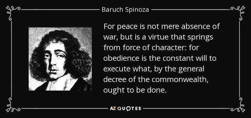For peace is not mere absence of war, but is a virtue that springs from force of character: for obedience is the constant will to execute what, by the general decree of the commonwealth, ought to be done. - Baruch Spinoza