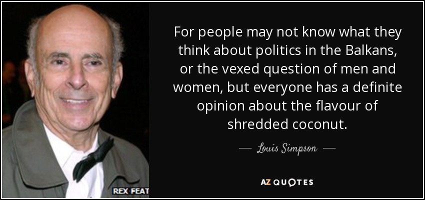 For people may not know what they think about politics in the Balkans, or the vexed question of men and women, but everyone has a definite opinion about the flavour of shredded coconut. - Louis Simpson
