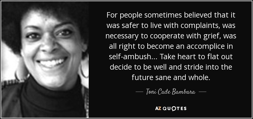 For people sometimes believed that it was safer to live with complaints, was necessary to cooperate with grief, was all right to become an accomplice in self-ambush... Take heart to flat out decide to be well and stride into the future sane and whole. - Toni Cade Bambara