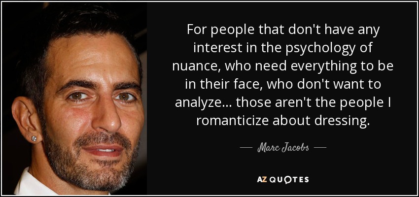 For people that don't have any interest in the psychology of nuance, who need everything to be in their face, who don't want to analyze... those aren't the people I romanticize about dressing. - Marc Jacobs