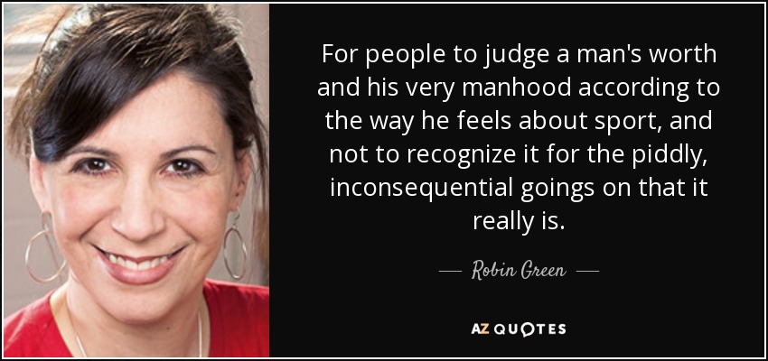 For people to judge a man's worth and his very manhood according to the way he feels about sport, and not to recognize it for the piddly, inconsequential goings on that it really is. - Robin Green