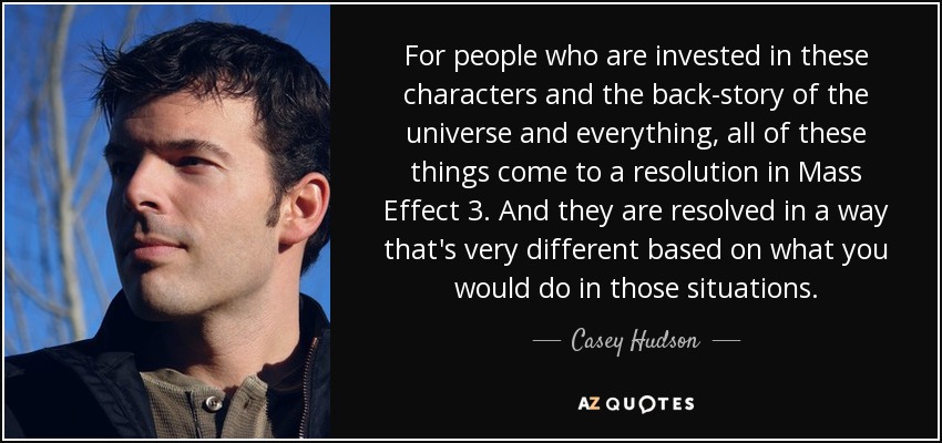 For people who are invested in these characters and the back-story of the universe and everything, all of these things come to a resolution in Mass Effect 3. And they are resolved in a way that's very different based on what you would do in those situations. - Casey Hudson