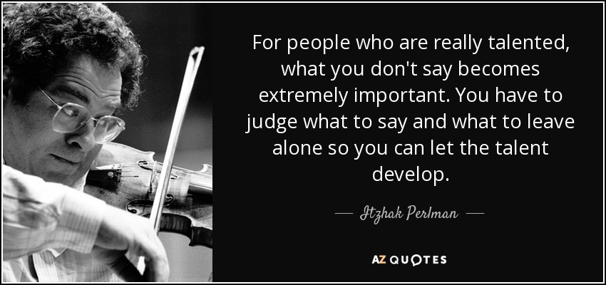 For people who are really talented, what you don't say becomes extremely important. You have to judge what to say and what to leave alone so you can let the talent develop. - Itzhak Perlman