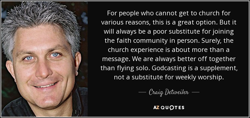 For people who cannot get to church for various reasons, this is a great option. But it will always be a poor substitute for joining the faith community in person. Surely, the church experience is about more than a message. We are always better off together than flying solo. Godcasting is a supplement, not a substitute for weekly worship. - Craig Detweiler