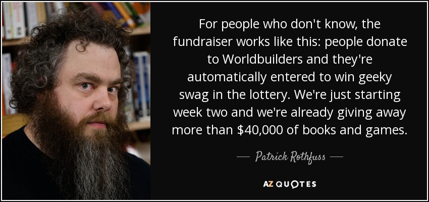 For people who don't know, the fundraiser works like this: people donate to Worldbuilders and they're automatically entered to win geeky swag in the lottery. We're just starting week two and we're already giving away more than $40,000 of books and games. - Patrick Rothfuss