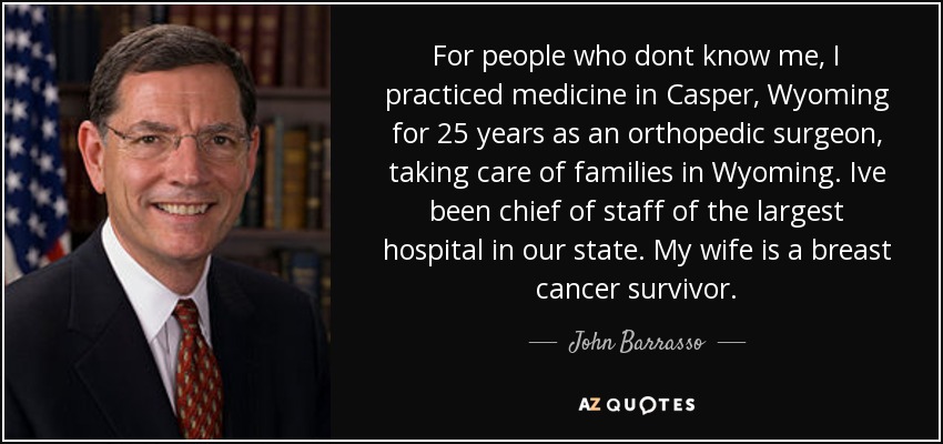 For people who dont know me, I practiced medicine in Casper, Wyoming for 25 years as an orthopedic surgeon, taking care of families in Wyoming. Ive been chief of staff of the largest hospital in our state. My wife is a breast cancer survivor. - John Barrasso