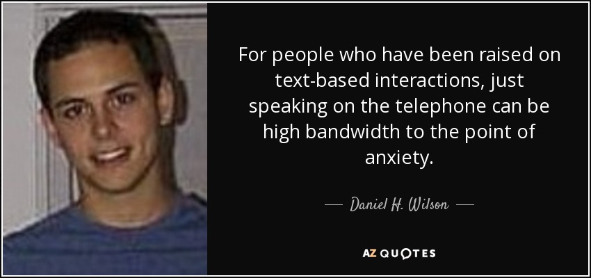 For people who have been raised on text-based interactions, just speaking on the telephone can be high bandwidth to the point of anxiety. - Daniel H. Wilson