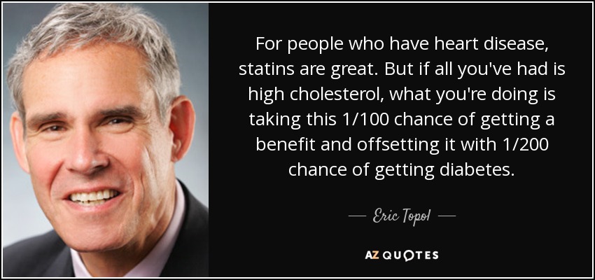 For people who have heart disease, statins are great. But if all you've had is high cholesterol, what you're doing is taking this 1/100 chance of getting a benefit and offsetting it with 1/200 chance of getting diabetes. - Eric Topol