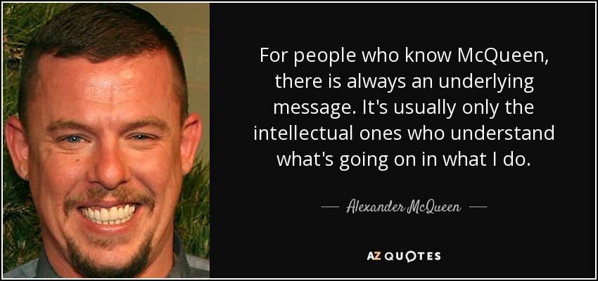 For people who know McQueen, there is always an underlying message. It's usually only the intellectual ones who understand what's going on in what I do. - Alexander McQueen