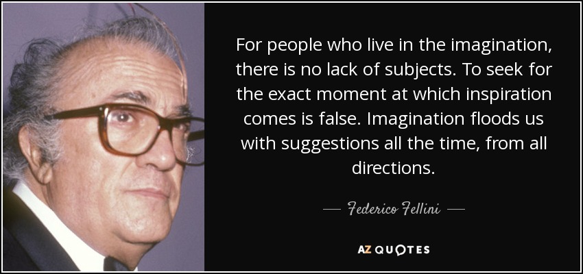 For people who live in the imagination, there is no lack of subjects. To seek for the exact moment at which inspiration comes is false. Imagination floods us with suggestions all the time, from all directions. - Federico Fellini