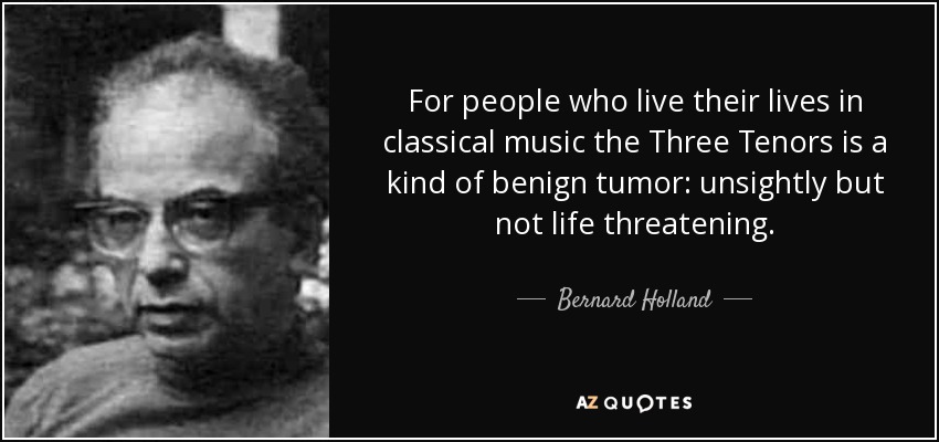 For people who live their lives in classical music the Three Tenors is a kind of benign tumor: unsightly but not life threatening. - Bernard Holland
