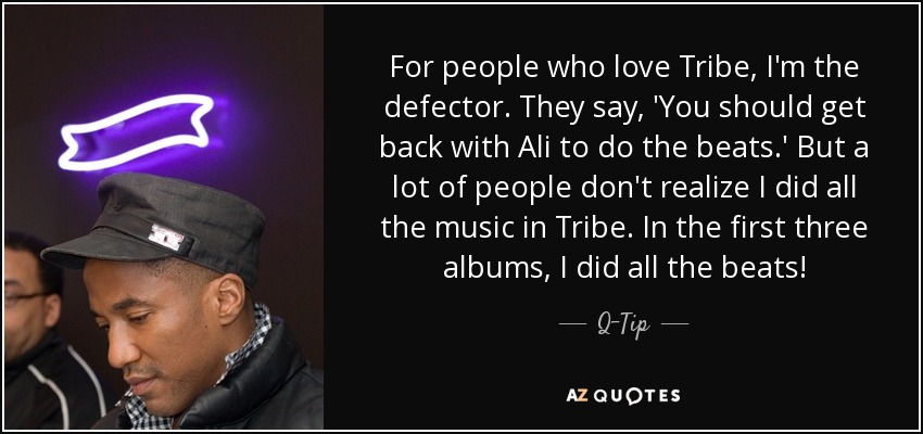 For people who love Tribe, I'm the defector. They say, 'You should get back with Ali to do the beats.' But a lot of people don't realize I did all the music in Tribe. In the first three albums, I did all the beats! - Q-Tip