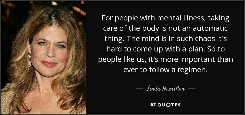 For people with mental illness, taking care of the body is not an automatic thing. The mind is in such chaos it's hard to come up with a plan. So to people like us, it's more important than ever to follow a regimen. - Linda Hamilton