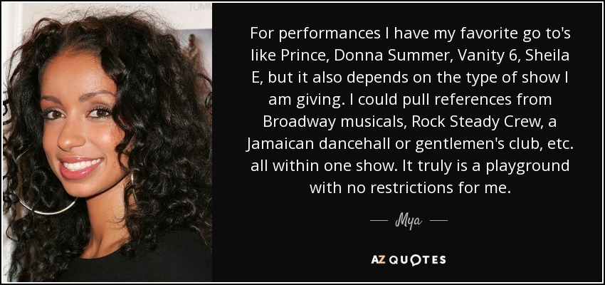 For performances I have my favorite go to's like Prince, Donna Summer, Vanity 6, Sheila E, but it also depends on the type of show I am giving. I could pull references from Broadway musicals, Rock Steady Crew, a Jamaican dancehall or gentlemen's club, etc. all within one show. It truly is a playground with no restrictions for me. - Mya