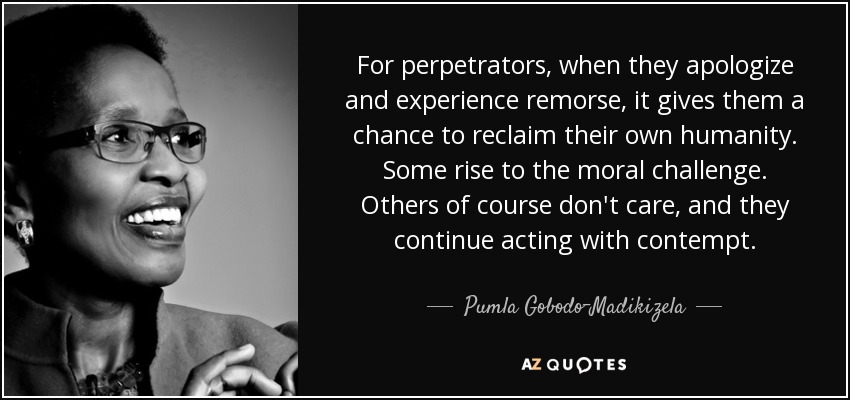 For perpetrators, when they apologize and experience remorse, it gives them a chance to reclaim their own humanity. Some rise to the moral challenge. Others of course don't care, and they continue acting with contempt. - Pumla Gobodo-Madikizela