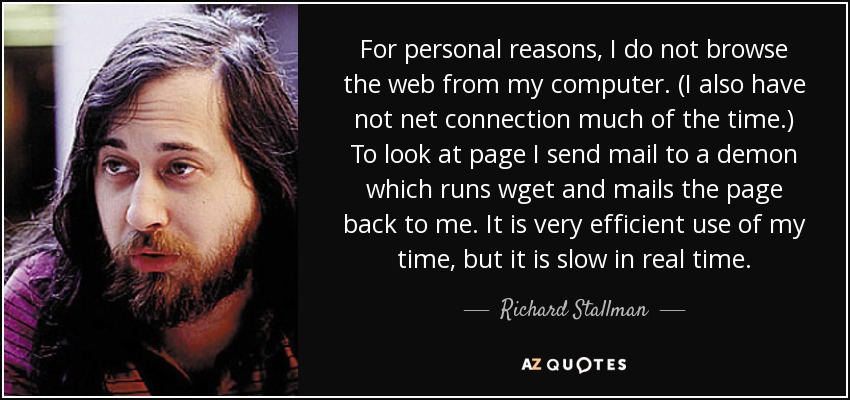 For personal reasons, I do not browse the web from my computer. (I also have not net connection much of the time.) To look at page I send mail to a demon which runs wget and mails the page back to me. It is very efficient use of my time, but it is slow in real time. - Richard Stallman