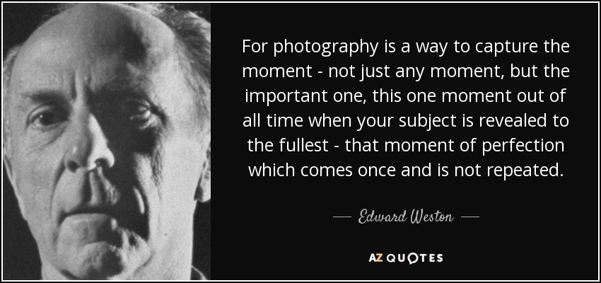 For photography is a way to capture the moment - not just any moment, but the important one, this one moment out of all time when your subject is revealed to the fullest - that moment of perfection which comes once and is not repeated. - Edward Weston