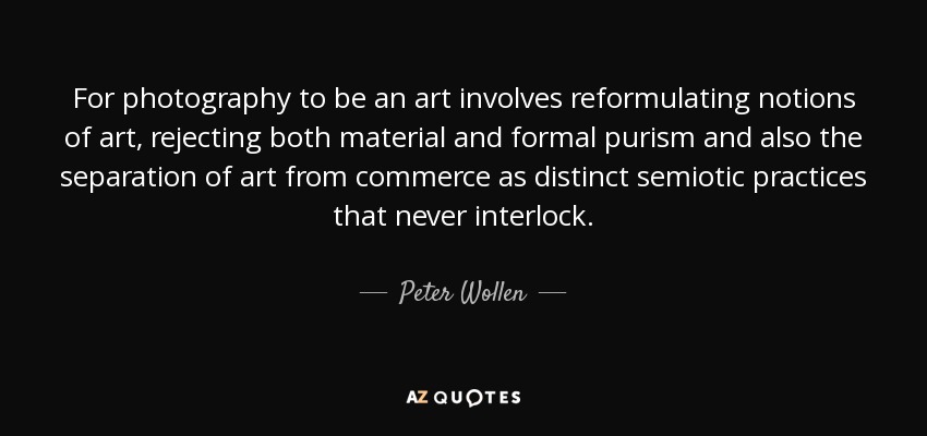 For photography to be an art involves reformulating notions of art, rejecting both material and formal purism and also the separation of art from commerce as distinct semiotic practices that never interlock. - Peter Wollen