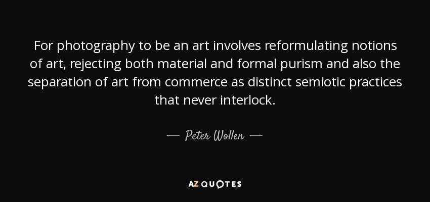 For photography to be an art involves reformulating notions of art, rejecting both material and formal purism and also the separation of art from commerce as distinct semiotic practices that never interlock. - Peter Wollen