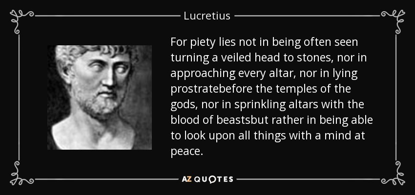 For piety lies not in being often seen turning a veiled head to stones, nor in approaching every altar, nor in lying prostratebefore the temples of the gods, nor in sprinkling altars with the blood of beastsbut rather in being able to look upon all things with a mind at peace. - Lucretius