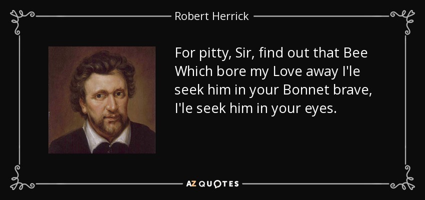 For pitty, Sir, find out that Bee Which bore my Love away I'le seek him in your Bonnet brave, I'le seek him in your eyes. - Robert Herrick