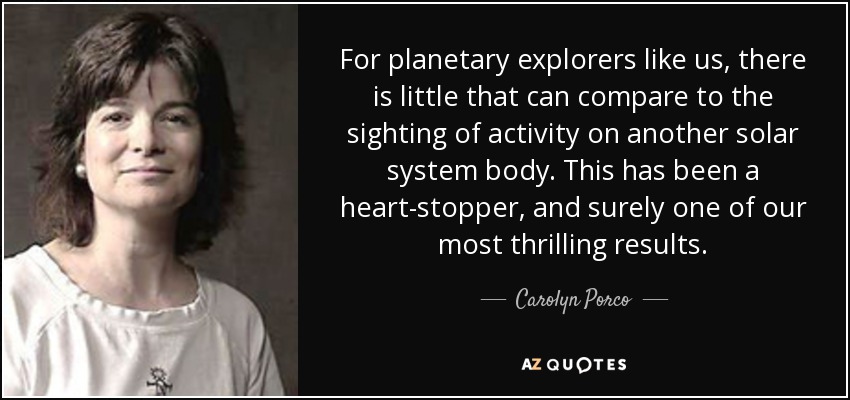 For planetary explorers like us, there is little that can compare to the sighting of activity on another solar system body. This has been a heart-stopper, and surely one of our most thrilling results. - Carolyn Porco