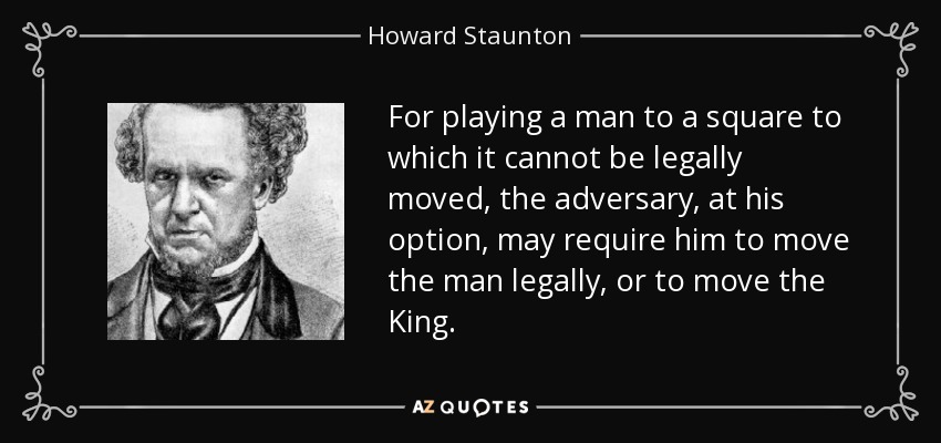 For playing a man to a square to which it cannot be legally moved, the adversary, at his option, may require him to move the man legally, or to move the King. - Howard Staunton