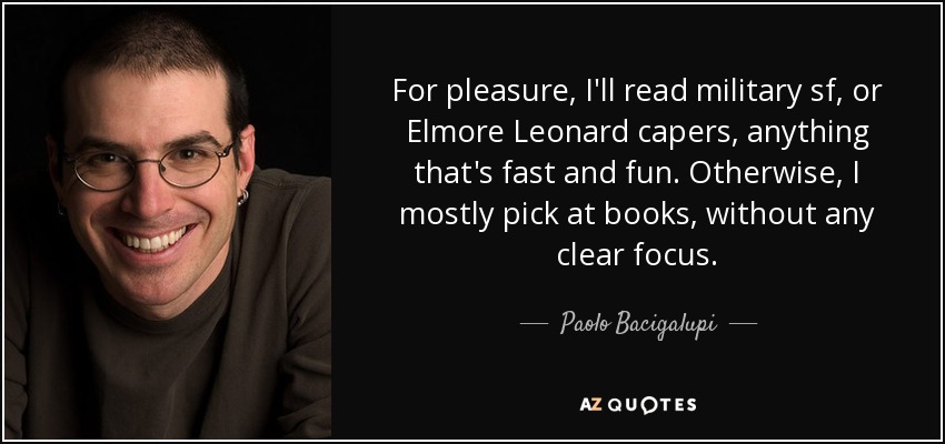 For pleasure, I'll read military sf, or Elmore Leonard capers, anything that's fast and fun. Otherwise, I mostly pick at books, without any clear focus. - Paolo Bacigalupi