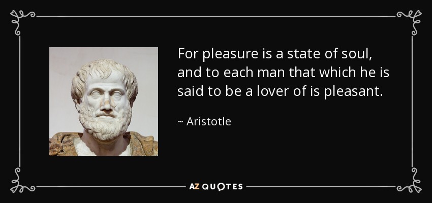 For pleasure is a state of soul, and to each man that which he is said to be a lover of is pleasant. - Aristotle