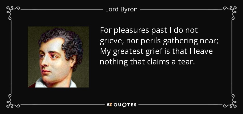 For pleasures past I do not grieve, nor perils gathering near; My greatest grief is that I leave nothing that claims a tear. - Lord Byron