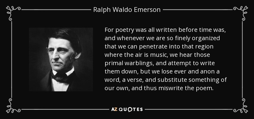 For poetry was all written before time was, and whenever we are so finely organized that we can penetrate into that region where the air is music, we hear those primal warblings, and attempt to write them down, but we lose ever and anon a word, a verse, and substitute something of our own, and thus miswrite the poem. - Ralph Waldo Emerson