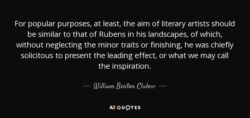 For popular purposes, at least, the aim of literary artists should be similar to that of Rubens in his landscapes, of which, without neglecting the minor traits or finishing, he was chiefly solicitous to present the leading effect, or what we may call the inspiration. - William Benton Clulow