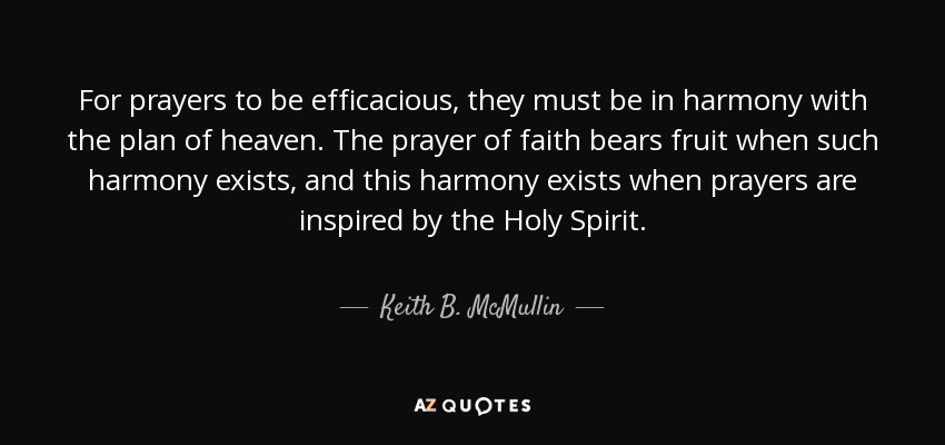 For prayers to be efficacious, they must be in harmony with the plan of heaven. The prayer of faith bears fruit when such harmony exists, and this harmony exists when prayers are inspired by the Holy Spirit. - Keith B. McMullin