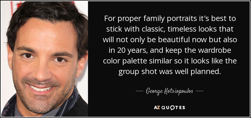 For proper family portraits it's best to stick with classic, timeless looks that will not only be beautiful now but also in 20 years, and keep the wardrobe color palette similar so it looks like the group shot was well planned. - George Kotsiopoulos