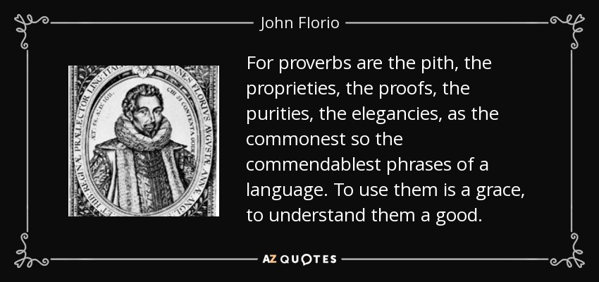 For proverbs are the pith, the proprieties, the proofs, the purities, the elegancies, as the commonest so the commendablest phrases of a language. To use them is a grace, to understand them a good. - John Florio