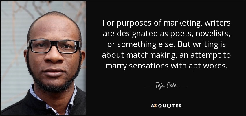 For purposes of marketing, writers are designated as poets, novelists, or something else. But writing is about matchmaking, an attempt to marry sensations with apt words. - Teju Cole