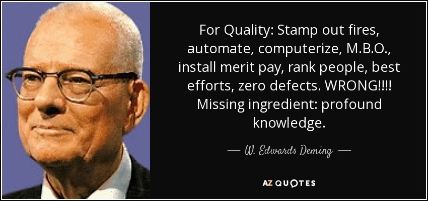 For Quality: Stamp out fires, automate, computerize, M.B.O., install merit pay, rank people, best efforts, zero defects. WRONG!!!! Missing ingredient: profound knowledge. - W. Edwards Deming